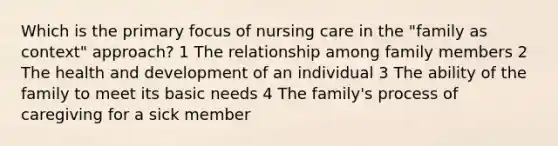 Which is the primary focus of nursing care in the "family as context" approach? 1 The relationship among family members 2 The health and development of an individual 3 The ability of the family to meet its basic needs 4 The family's process of caregiving for a sick member