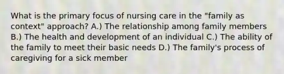 What is the primary focus of nursing care in the "family as context" approach? A.) The relationship among family members B.) The health and development of an individual C.) The ability of the family to meet their basic needs D.) The family's process of caregiving for a sick member