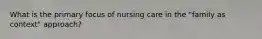 What is the primary focus of nursing care in the "family as context" approach?