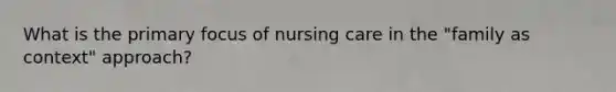 What is the primary focus of nursing care in the "family as context" approach?