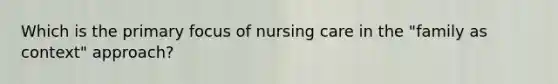 Which is the primary focus of nursing care in the "family as context" approach?