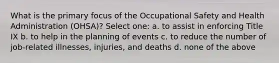 What is the primary focus of the Occupational Safety and Health Administration (OHSA)? Select one: a. to assist in enforcing Title IX b. to help in the planning of events c. to reduce the number of job-related illnesses, injuries, and deaths d. none of the above