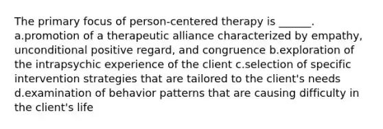 The primary focus of person-centered therapy is ______. a.promotion of a therapeutic alliance characterized by empathy, unconditional positive regard, and congruence b.exploration of the intrapsychic experience of the client c.selection of specific intervention strategies that are tailored to the client's needs d.examination of behavior patterns that are causing difficulty in the client's life