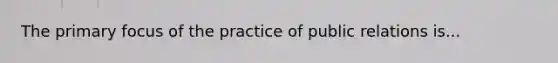 The primary focus of the practice of public relations is...