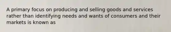 A primary focus on producing and selling goods and services rather than identifying needs and wants of consumers and their markets is known as