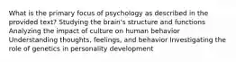 What is the primary focus of psychology as described in the provided text? Studying the brain's structure and functions Analyzing the impact of culture on human behavior Understanding thoughts, feelings, and behavior Investigating the role of genetics in personality development