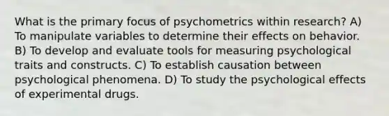 What is the primary focus of psychometrics within research? A) To manipulate variables to determine their effects on behavior. B) To develop and evaluate tools for measuring psychological traits and constructs. C) To establish causation between psychological phenomena. D) To study the psychological effects of experimental drugs.