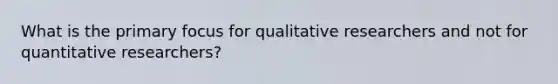 What is the primary focus for qualitative researchers and not for quantitative researchers?