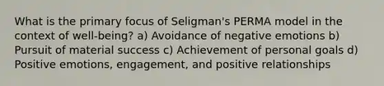 What is the primary focus of Seligman's PERMA model in the context of well-being? a) Avoidance of negative emotions b) Pursuit of material success c) Achievement of personal goals d) Positive emotions, engagement, and positive relationships