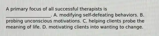 A primary focus of all successful therapists is ____________________. A. modifying self-defeating behaviors. B. probing unconscious motivations. C. helping clients probe the meaning of life. D. motivating clients into wanting to change.