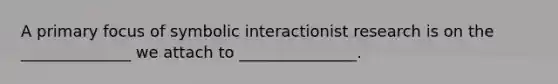 A primary focus of symbolic interactionist research is on the ______________ we attach to _______________.