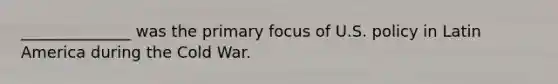 ______________ was the primary focus of U.S. policy in Latin America during the Cold War.