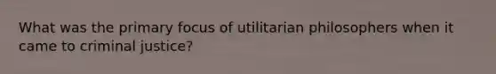 What was the primary focus of utilitarian philosophers when it came to criminal justice?