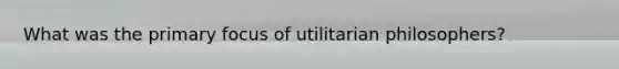 What was the primary focus of utilitarian philosophers?