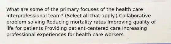 What are some of the primary focuses of the health care interprofessional team? (Select all that apply.) Collaborative problem solving Reducing mortality rates Improving quality of life for patients Providing patient-centered care Increasing professional experiences for health care workers