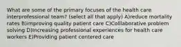 What are some of the primary focuses of the health care interprofessional team? (select all that apply) A)reduce mortality rates B)improving quality patient care C)Colllaborative problem solving D)Increasing professional experiences for health care workers E)Providing patient centered care