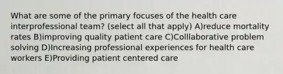 What are some of the primary focuses of the health care interprofessional team? (select all that apply) A)reduce mortality rates B)improving quality patient care C)Colllaborative problem solving D)Increasing professional experiences for health care workers E)Providing patient centered care