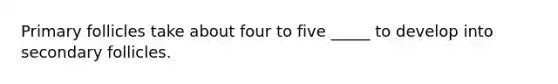 Primary follicles take about four to five _____ to develop into secondary follicles.