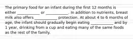 The primary food for an infant during the first 12 months is either ____________ or ____________. In addition to nutrients, breast milk also offers ____________ protection. At about 4 to 6 months of age, the infant should gradually begin eating ____________ and by 1 year, drinking from a cup and eating many of the same foods as the rest of the family.