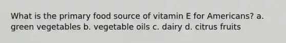 What is the primary food source of vitamin E for Americans? a. green vegetables b. vegetable oils c. dairy d. citrus fruits