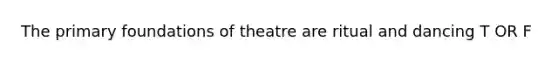 The primary foundations of theatre are ritual and dancing T OR F