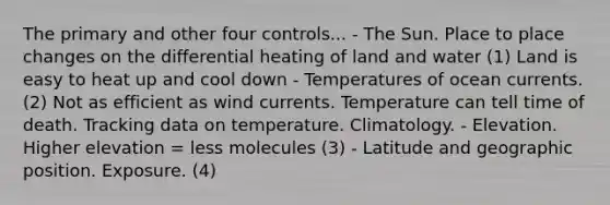 The primary and other four controls... - The Sun. Place to place changes on the differential heating of land and water (1) Land is easy to heat up and cool down - Temperatures of ocean currents. (2) Not as efficient as wind currents. Temperature can tell time of death. Tracking data on temperature. Climatology. - Elevation. Higher elevation = less molecules (3) - Latitude and geographic position. Exposure. (4)