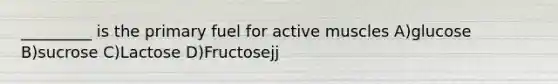 _________ is the primary fuel for active muscles A)glucose B)sucrose C)Lactose D)Fructosejj