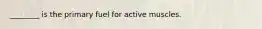 ________ is the primary fuel for active muscles.
