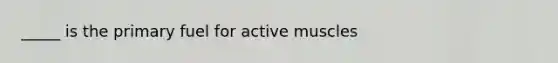 _____ is the primary fuel for active muscles