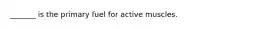 _______ is the primary fuel for active muscles.