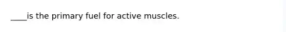 ____is the primary fuel for active muscles.