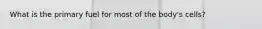 What is the primary fuel for most of the body's cells?