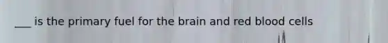 ___ is the primary fuel for the brain and red blood cells