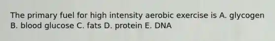 The primary fuel for high intensity aerobic exercise is A. glycogen B. blood glucose C. fats D. protein E. DNA