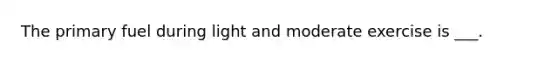 The primary fuel during light and moderate exercise is ___.