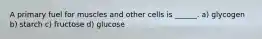 A primary fuel for muscles and other cells is ______. a) glycogen b) starch c) fructose d) glucose