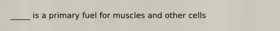 _____ is a primary fuel for muscles and other cells