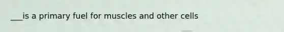 ___is a primary fuel for muscles and other cells