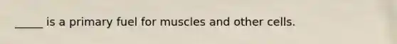 _____ is a primary fuel for muscles and other cells.