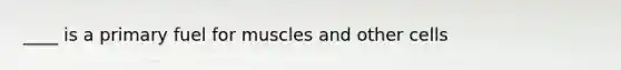 ____ is a primary fuel for muscles and other cells