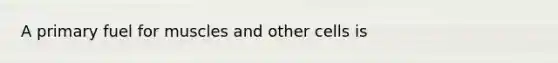A primary fuel for muscles and other cells is