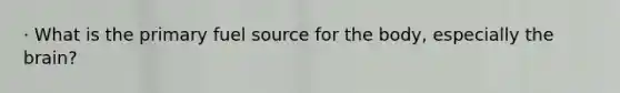 · What is the primary fuel source for the body, especially the brain?