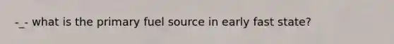 -_- what is the primary fuel source in early fast state?