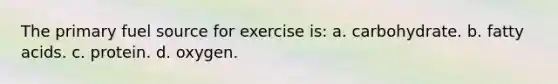 The primary fuel source for exercise is: a. carbohydrate. b. fatty acids. c. protein. d. oxygen.