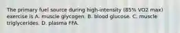 The primary fuel source during high-intensity (85% VO2 max) exercise is A. muscle glycogen. B. blood glucose. C. muscle triglycerides. D. plasma FFA.