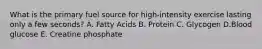 What is the primary fuel source for high-intensity exercise lasting only a few seconds? A. Fatty Acids B. Protein C. Glycogen D.Blood glucose E. Creatine phosphate