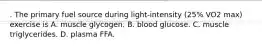 . The primary fuel source during light-intensity (25% VO2 max) exercise is A. muscle glycogen. B. blood glucose. C. muscle triglycerides. D. plasma FFA.