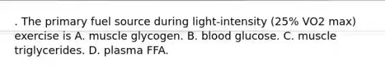 . The primary fuel source during light-intensity (25% VO2 max) exercise is A. muscle glycogen. B. blood glucose. C. muscle triglycerides. D. plasma FFA.