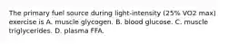 The primary fuel source during light-intensity (25% VO2 max) exercise is A. muscle glycogen. B. blood glucose. C. muscle triglycerides. D. plasma FFA.