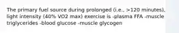 The primary fuel source during prolonged (i.e., >120 minutes), light intensity (40% VO2 max) exercise is -plasma FFA -muscle triglycerides -blood glucose -muscle glycogen